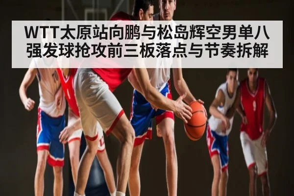 WTT太原站向鹏与松岛辉空男单八强发球抢攻前三板落点与节奏拆解